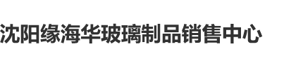 操中日韩美女视频沈阳缘海华玻璃制品销售中心